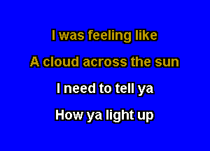 I was feeling like
A cloud across the sun

lneed to tell ya

How ya light up