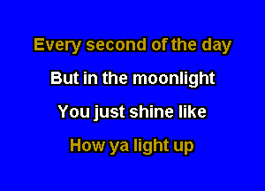 Every second of the day

But in the moonlight
You just shine like

How ya light up