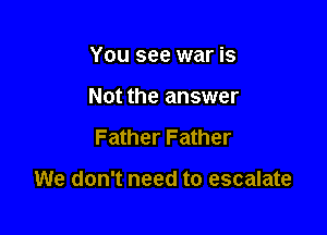 You see war is
Not the answer

Father Father

We don't need to escalate