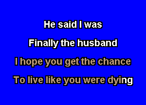 He said lwas

Finally the husband

I hope you get the chance

To live like you were dying