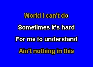 World I can't do
Sometimes it's hard

For me to understand

Ain't nothing in this