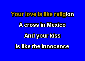 Your love is like religion

A cross in Mexico
And your kiss

ls like the innocence