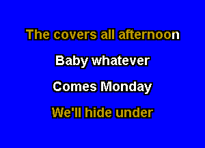 The covers all afternoon

Baby whatever

Comes Monday

We'll hide under