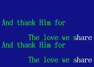 And thank Him for

The love we share
And thank Him for

The love we share