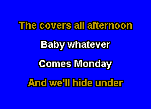 The covers all afternoon

Baby whatever

Comes Monday

And we'll hide under