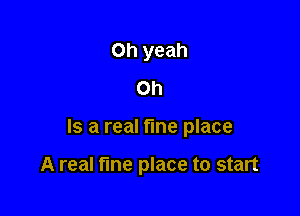 Oh yeah
on

Is a real fine place

A real tine place to start