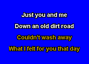 Just you and me

Down an old dirt road
Couldn't wash away

What I felt for you that day