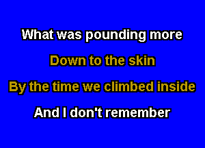 What was pounding more

Down to the skin

By the time we climbed inside

And I don't remember