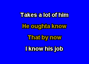 Takes a lot of him
He oughta know

That by now

I know his job