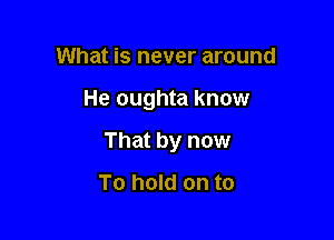 What is never around

He oughta know

That by now

To hold on to