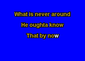 What is never around

He oughta know

That by now