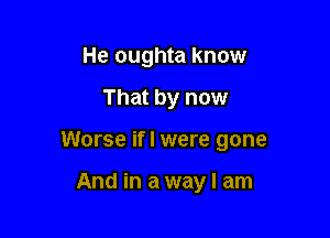 He oughta know

That by now

Worse if I were gone

And in a way I am