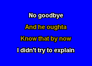 No goodbye
And he oughta

Know that by now

I didn't try to explain