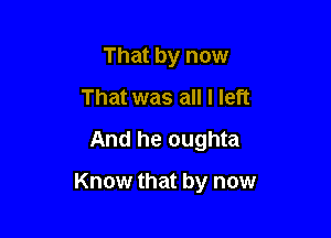 That by now
That was all I left
And he oughta

Know that by now