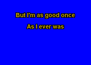 But I'm as good once

As I ever was