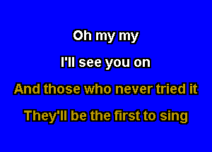 Oh my my
I'll see you on

And those who never tried it

They'll be the first to sing