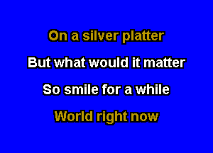 On a silver platter
But what would it matter

80 smile for a while

World right now
