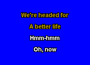 We're headed for
A better life

Hmmhmm

Oh, now