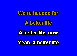 We're headed for
A better life

A better life, now

Yeah, a better life