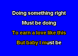 Doing something right

Must be doing
To earn a love like this

But baby I must be