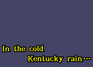 In the cold
Kentucky rain-