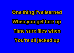 One thing I've learned
When you get tore up

Time sure flies when

You're all jacked up