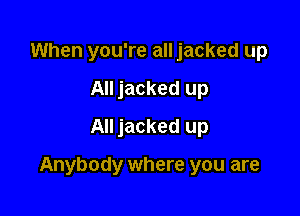 When you're all jacked up
All jacked up
All jacked up

Anybody where you are