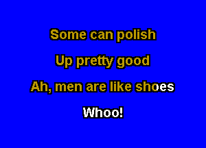 Some can polish

Up pretty good
Ah, men are like shoes

Whoo!