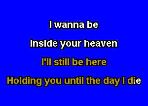 I wanna be
Inside your heaven

I'll still be here

Holding you until the day I die