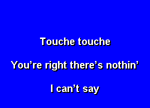 Touche touche

Yowre right thereks nothin,

I canT say