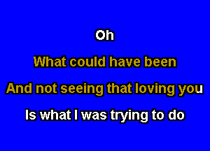 Oh

What could have been

And not seeing that loving you

Is what I was trying to do