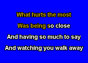 What hurts the most
Was being so close

And having so much to say

And watching you walk away