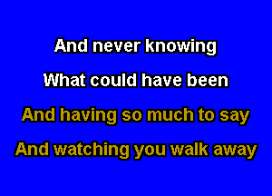 And never knowing
What could have been

And having so much to say

And watching you walk away