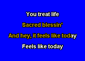 You treat life

Sacred blessin'

And hey, it feels like today

Feels like today