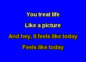 You treat life

Like a picture

And hey, it feels like today

Feels like today