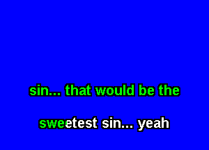 sin... that would be the

sweetest sin... yeah