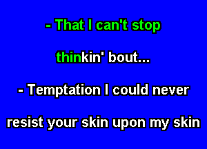 - That I can't stop
thinkin' bout...

- Temptation I could never

resist your skin upon my skin