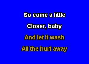So come a little
Closer, baby
And let it wash

All the hurt away