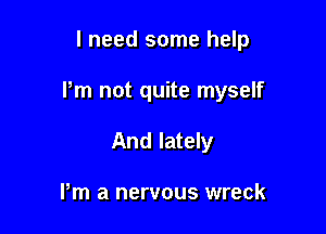 I need some help

Pm not quite myself

And lately

Pm a nervous wreck