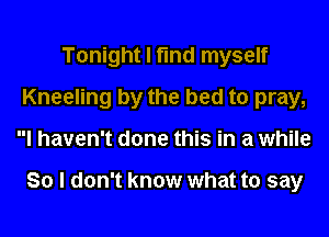 Tonight I find myself
Kneeling by the bed to pray,
I haven't done this in a while

So I don't know what to say