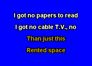 I got no papers to read
I got no cable T.V., no

Than just this

Rented space