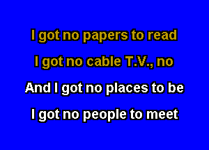 I got no papers to read
I got no cable T.V., no

And I got no places to be

lgot no people to meet