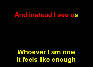 And instead I see us

Whoever I am now
It feels like enough