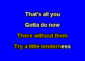 That's all you

Gotta do now
There without them

Try a little tenderness