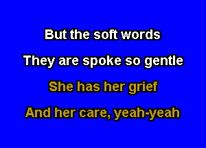 But the soft words
They are spoke so gentle

She has her grief

And her care, yeah-yeah