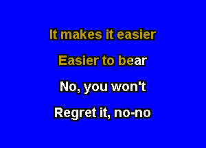 It makes it easier
Easier to bear

No, you won't

Regret it, no-no