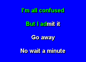 Pm all confused

But I admit it

Go away

No wait a minute