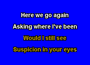 Here we go again
Asking where I've been

Would I still see

Suspicion in your eyes