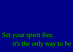 Set your spirit free,
it's the only way to be