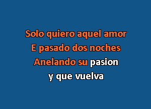 Solo quiero aquel amor
E pasado dos noches

Anelando su pasion
y que vuelva